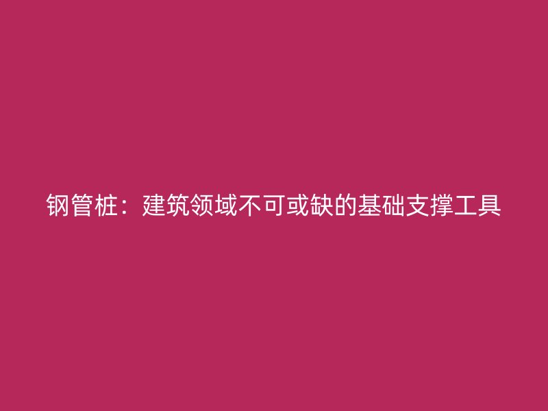 钢管桩:建筑领域不可或缺的基础支撑工具