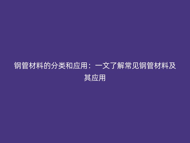 钢管材料的分类和应用:一文了解常见钢管材料及其应用