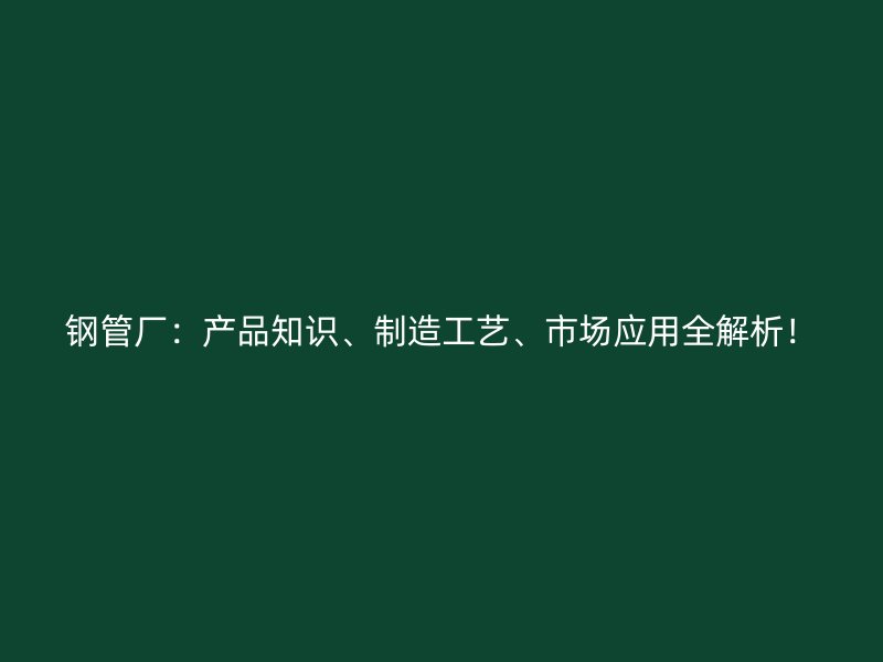 钢管厂:产品知识、制造工艺、市场应用全解析!