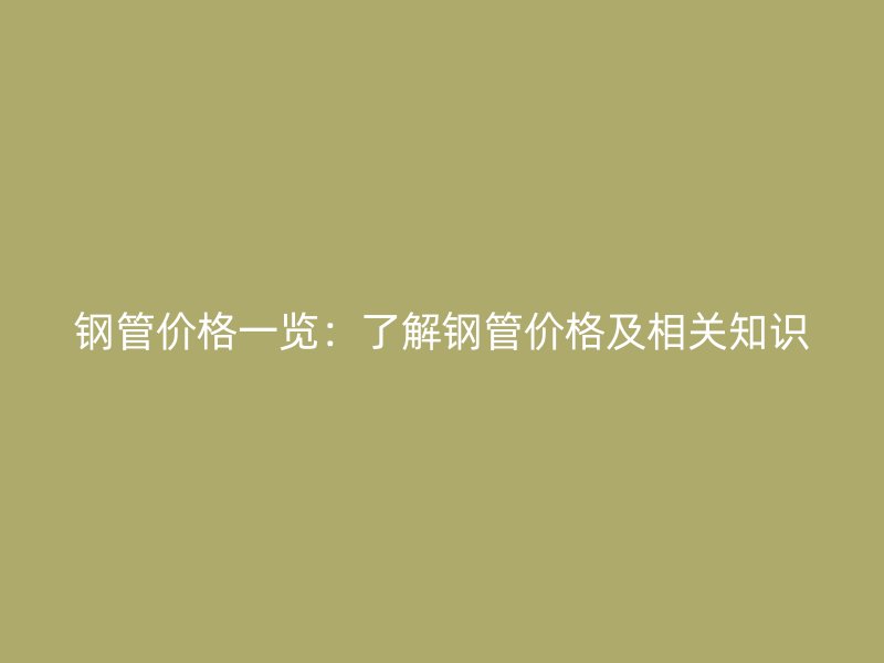 钢管价格一览：了解钢管价格及相关知识