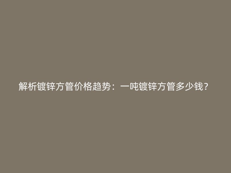 解析镀锌方管价格趋势：一吨镀锌方管多少钱？