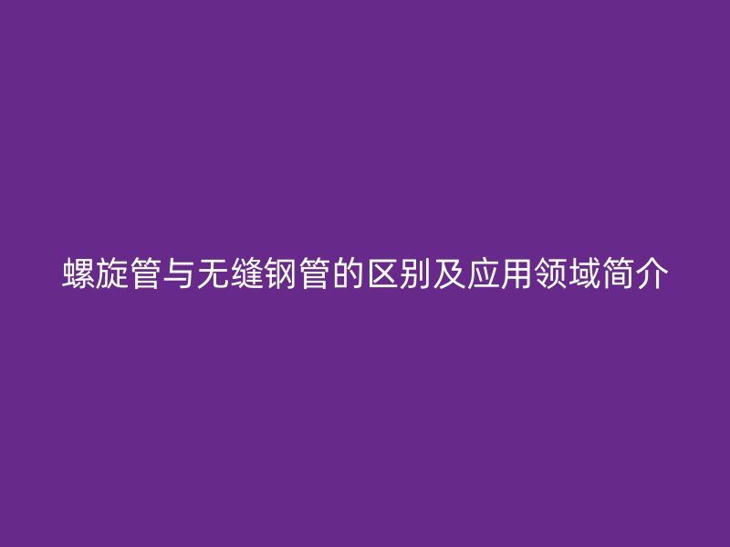螺旋管与无缝钢管的区别及应用领域简介