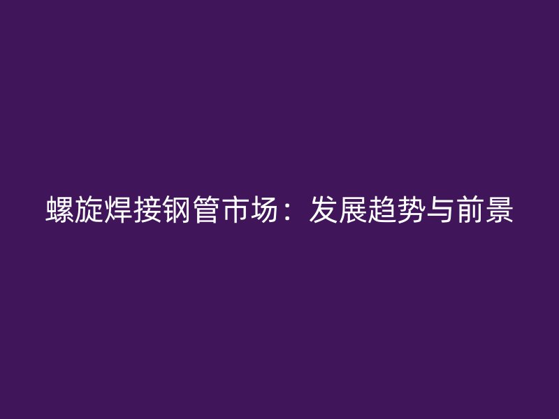 螺旋焊接钢管市场：发展趋势与前景