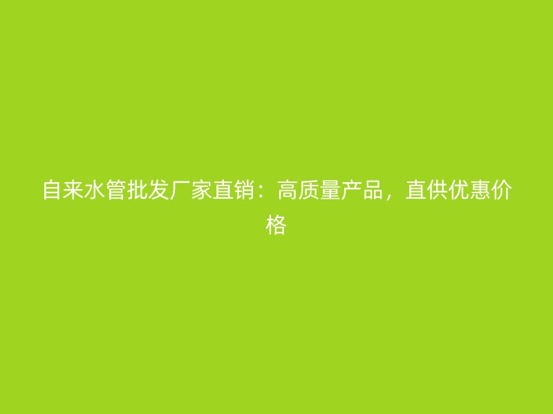 自来水管批发厂家直销:高质量产品,直供优惠价格
