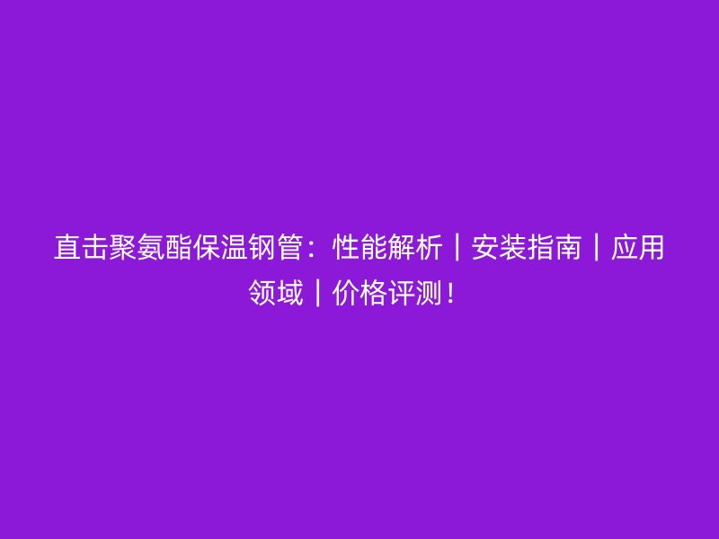 直击聚氨酯保温钢管：性能解析｜安装指南｜应用领域｜价格评测！