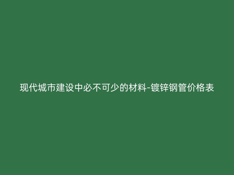 现代城市建设中必不可少的材料-镀锌钢管价格表