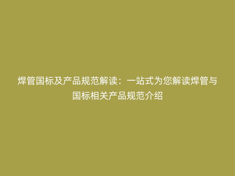 焊管国标及产品规范解读:一站式为您解读焊管与国标相关产品规范介绍