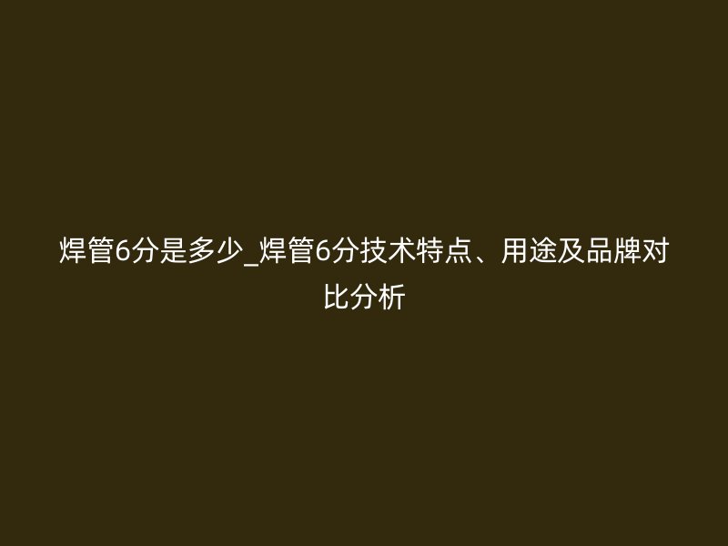 焊管6分是多少_焊管6分技术特点、用途及品牌对比分析