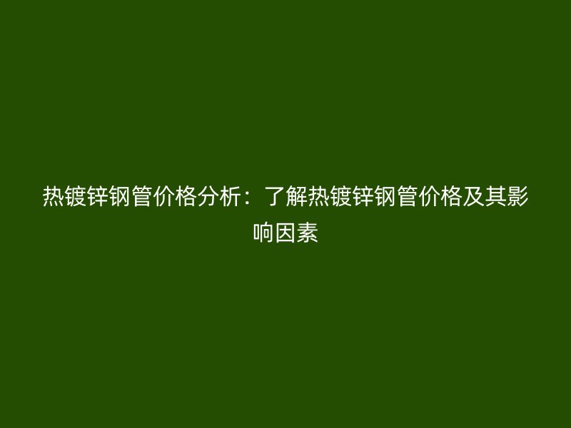 热镀锌钢管价格分析：了解热镀锌钢管价格及其影响因素