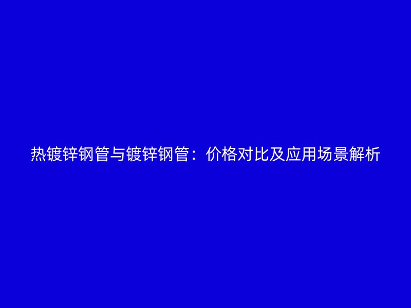 热镀锌钢管与镀锌钢管：价格对比及应用场景解析
