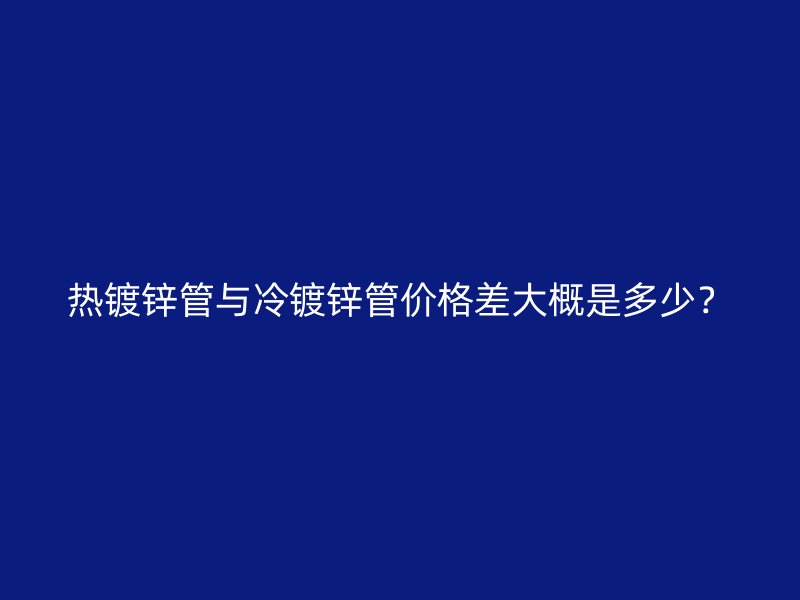 热镀锌管与冷镀锌管价格差大概是多少？