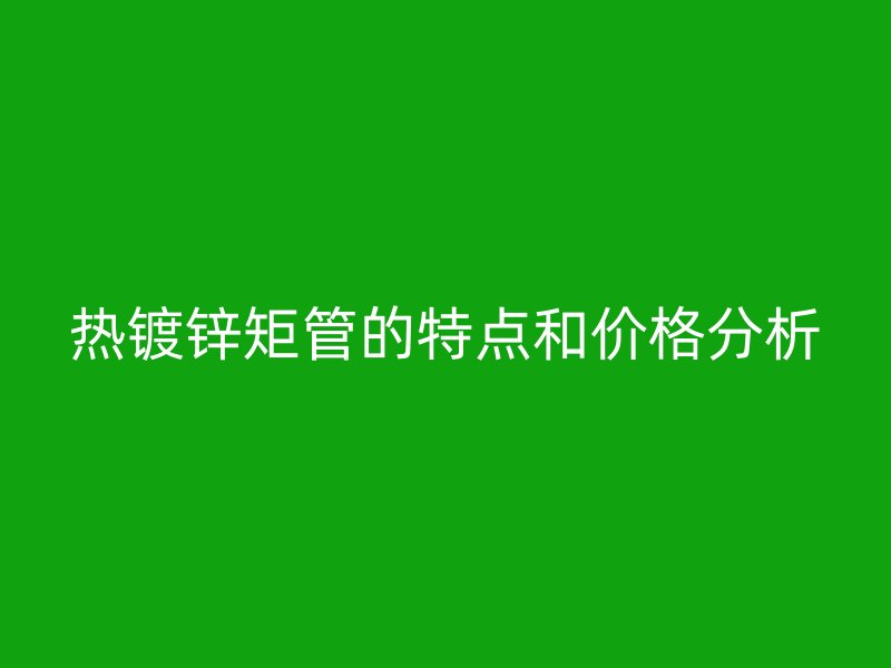 热镀锌矩管的特点和价格分析