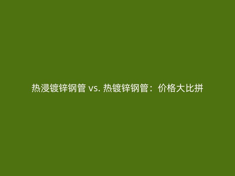 热浸镀锌钢管 vs. 热镀锌钢管：价格大比拼