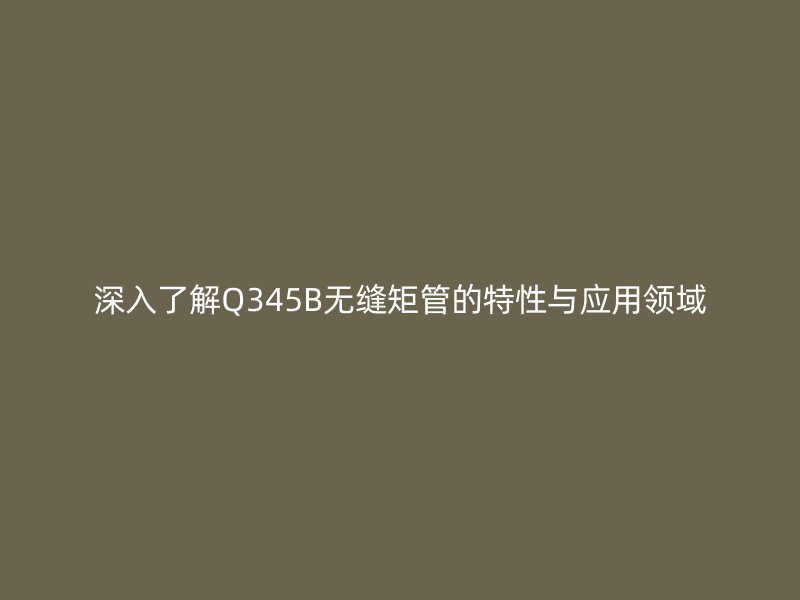 深入了解Q345B无缝矩管的特性与应用领域
