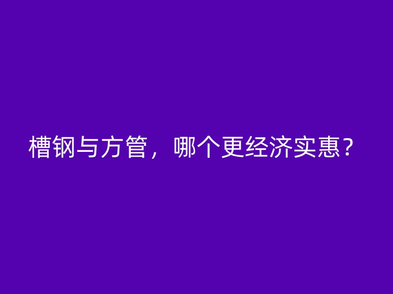 槽钢与方管,哪个更经济实惠?