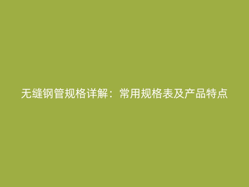无缝钢管规格详解：常用规格表及产品特点