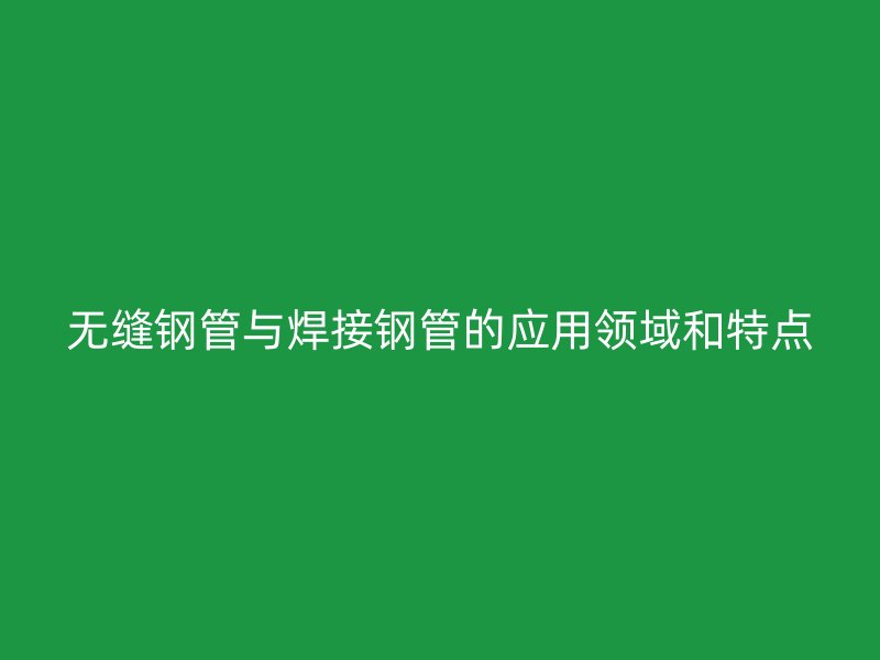 无缝钢管与焊接钢管的应用领域和特点