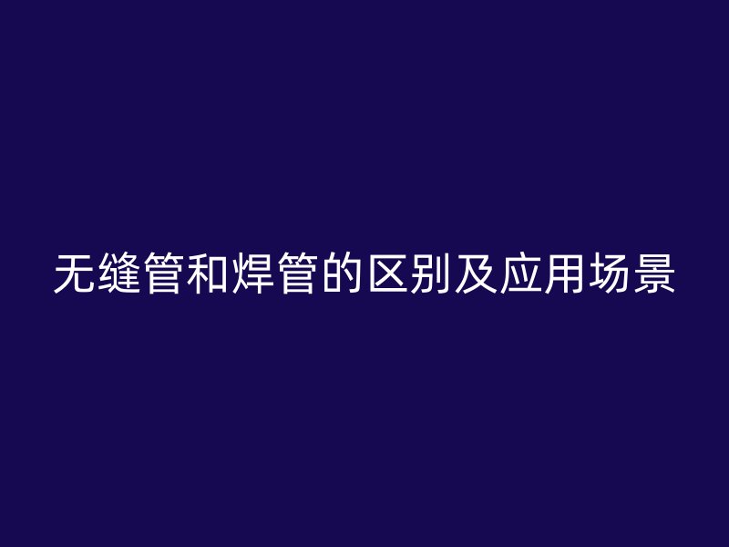 无缝管和焊管的区别及应用场景