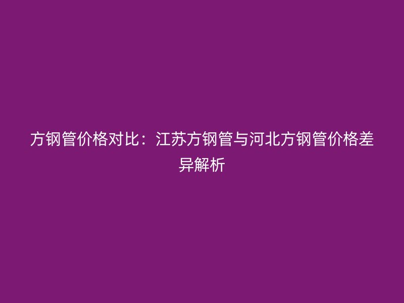 方钢管价格对比:江苏方钢管与河北方钢管价格差异解析
