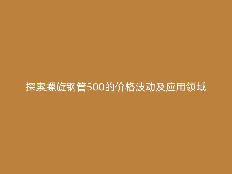 探索螺旋钢管500的价格波动及应用领域