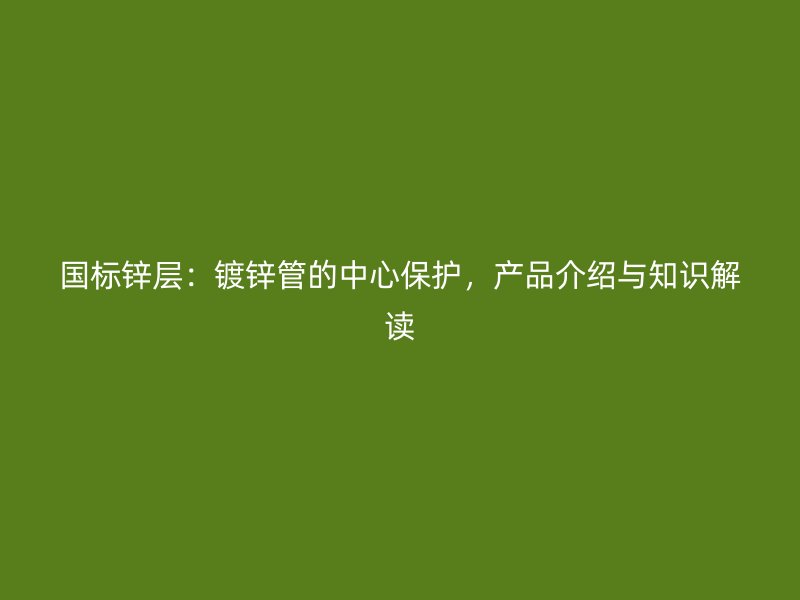 国标锌层：镀锌管的中心保护，产品介绍与知识解读