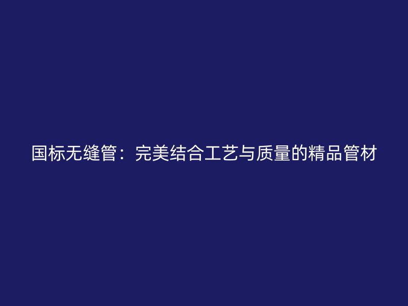 国标无缝管:完美结合工艺与质量的精品管材