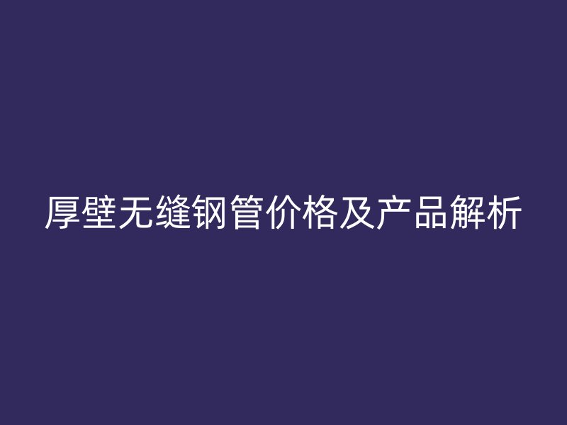 厚壁无缝钢管价格及产品解析