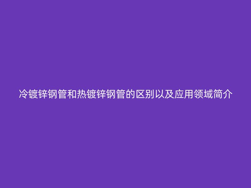 冷镀锌钢管和热镀锌钢管的区别以及应用领域简介