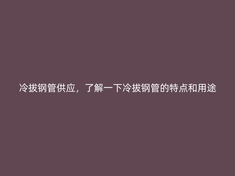 冷拔钢管供应,了解一下冷拔钢管的特点和用途