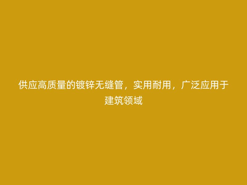 供应高质量的镀锌无缝管,实用耐用,广泛应用于建筑领域
