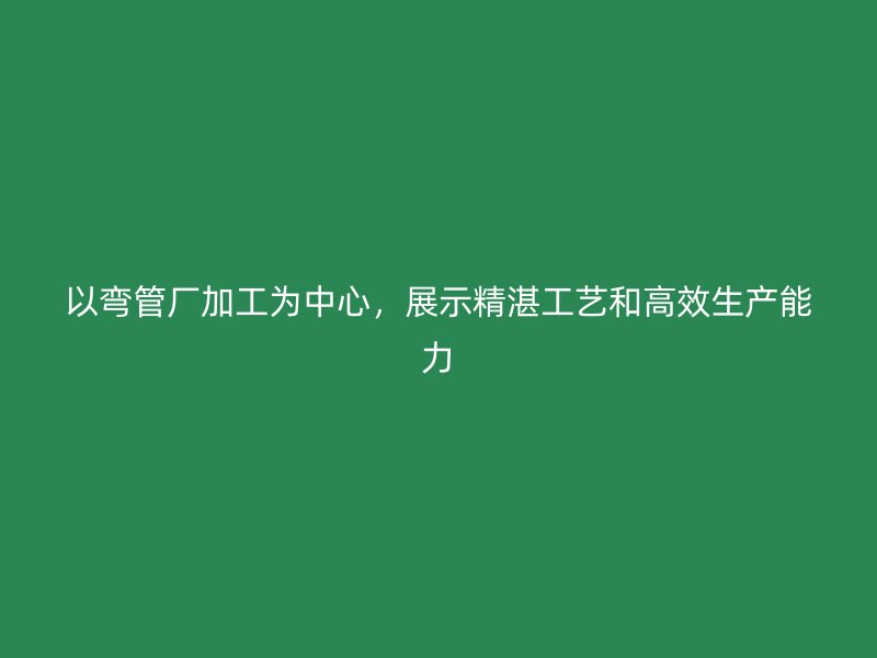 以弯管厂加工为中心,展示精湛工艺和高效生产能力
