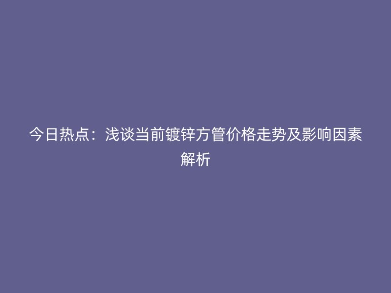 今日热点:浅谈当前镀锌方管价格走势及影响因素解析