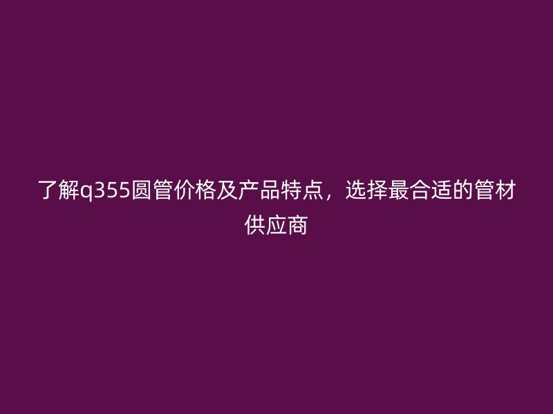 了解q355圆管价格及产品特点，选择最合适的管材供应商
