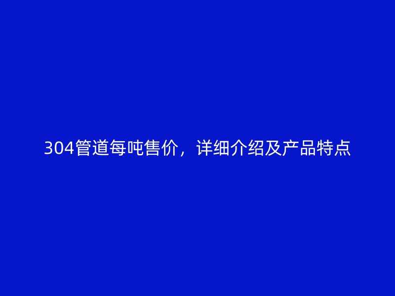 304管道每吨售价，详细介绍及产品特点