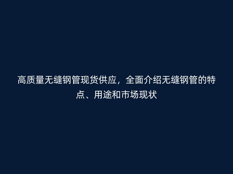 高质量无缝钢管现货供应,全面介绍无缝钢管的特点、用途和市场现状
