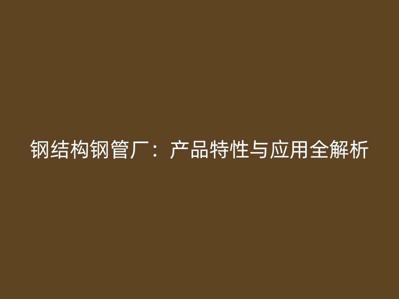 钢结构钢管厂:产品特性与应用全解析