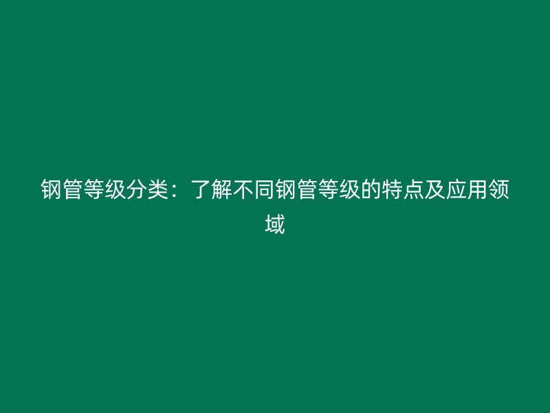 钢管等级分类:了解不同钢管等级的特点及应用领域