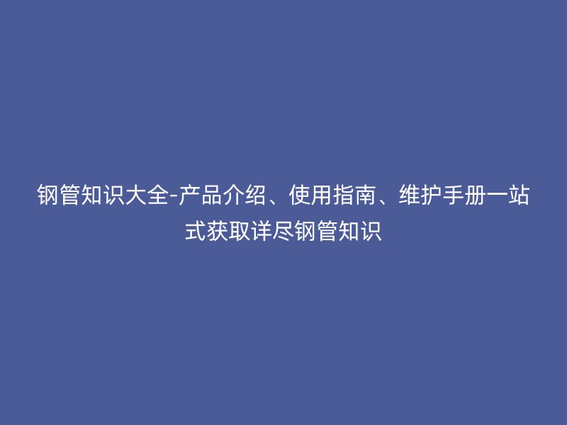 钢管知识大全-产品介绍、使用指南、维护手册一站式获取详尽钢管知识