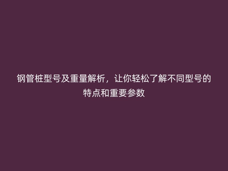 钢管桩型号及重量解析,让你轻松了解不同型号的特点和重要参数