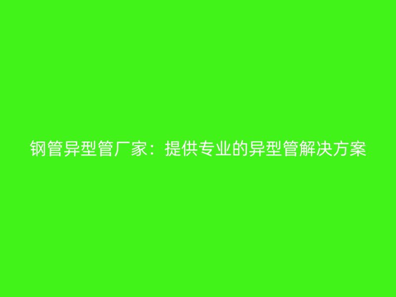 钢管异型管厂家:提供专业的异型管解决方案