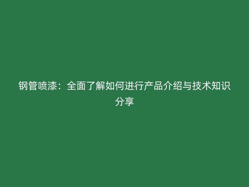 钢管喷漆:全面了解如何进行产品介绍与技术知识分享