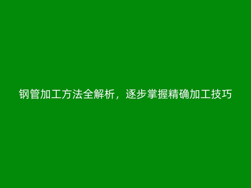 钢管加工方法全解析，逐步掌握精确加工技巧