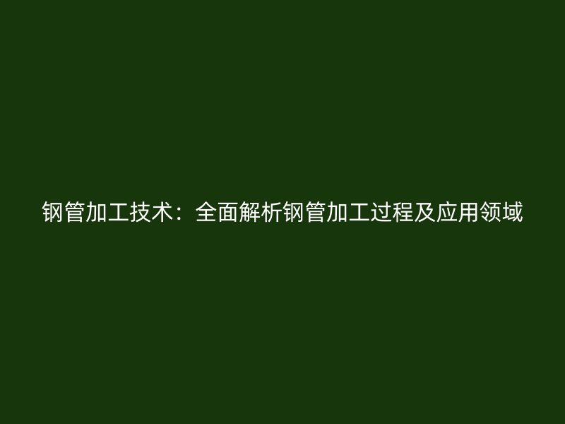 钢管加工技术:全面解析钢管加工过程及应用领域