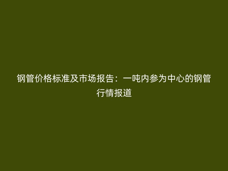 钢管价格标准及市场报告:一吨内参为中心的钢管行情报道