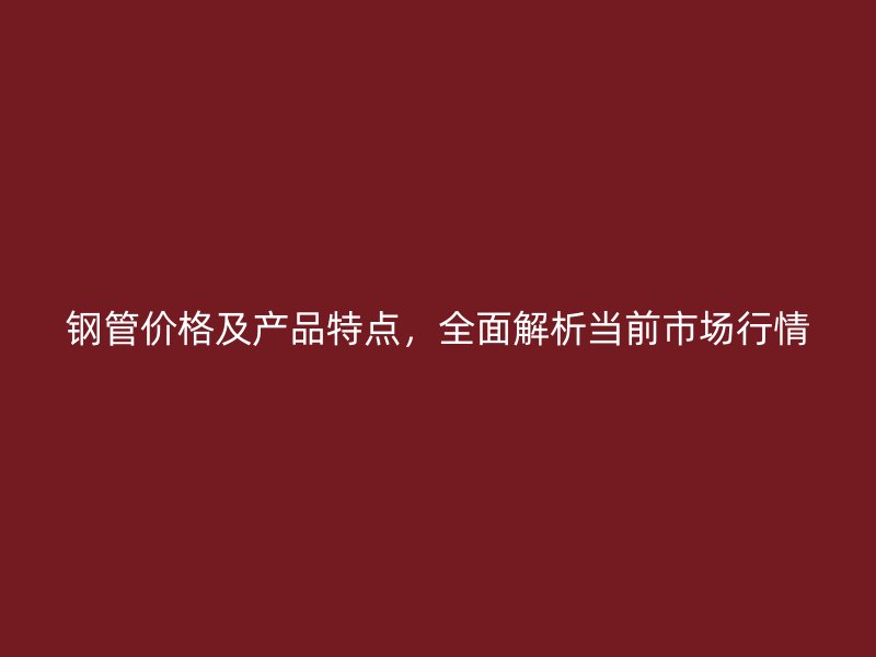 钢管价格及产品特点,全面解析当前市场行情