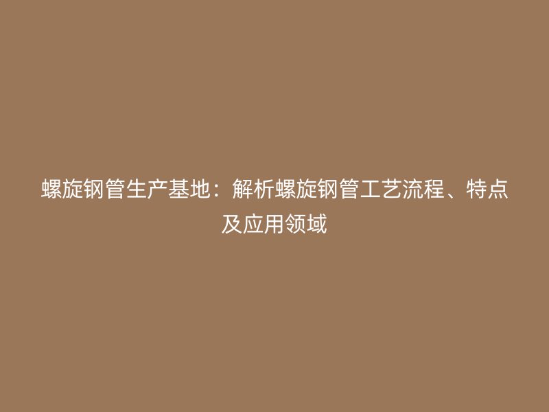 螺旋钢管生产基地:解析螺旋钢管工艺流程、特点及应用领域