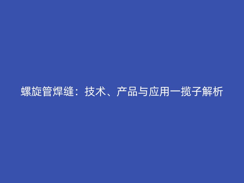 螺旋管焊缝:技术、产品与应用一揽子解析