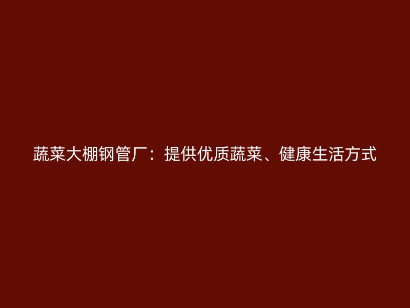 蔬菜大棚钢管厂:提供优质蔬菜、健康生活方式