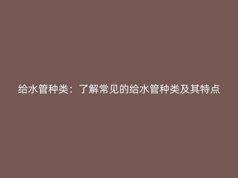 给水管种类：了解常见的给水管种类及其特点