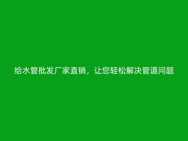 给水管批发厂家直销,让您轻松解决管道问题